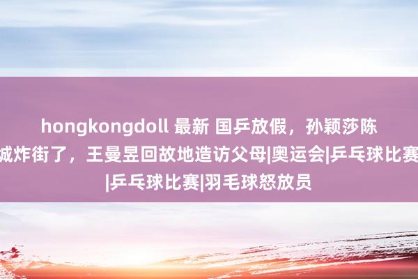 hongkongdoll 最新 国乒放假，孙颖莎陈清早去环球影城炸街了，王曼昱回故地造访父母|奥运会|乒乓球比赛|羽毛球怒放员