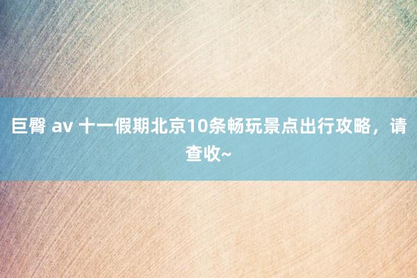 巨臀 av 十一假期北京10条畅玩景点出行攻略，请查收~