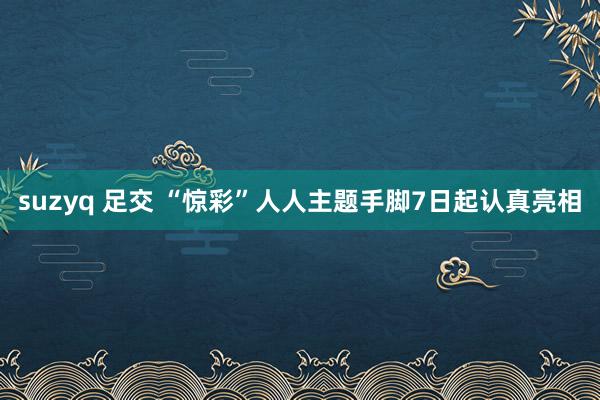 suzyq 足交 “惊彩”人人主题手脚7日起认真亮相