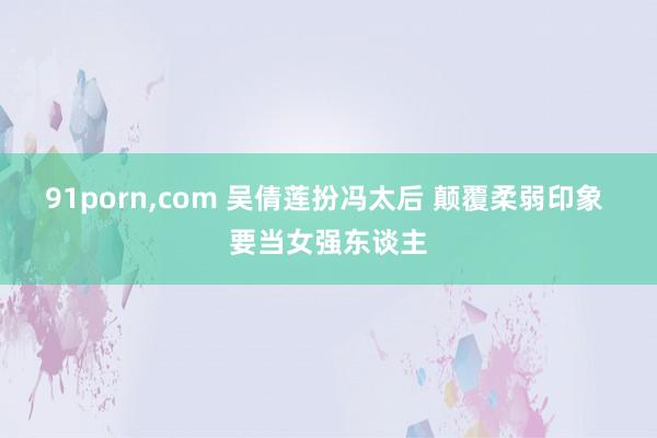 91porn，com 吴倩莲扮冯太后 颠覆柔弱印象 要当女强东谈主