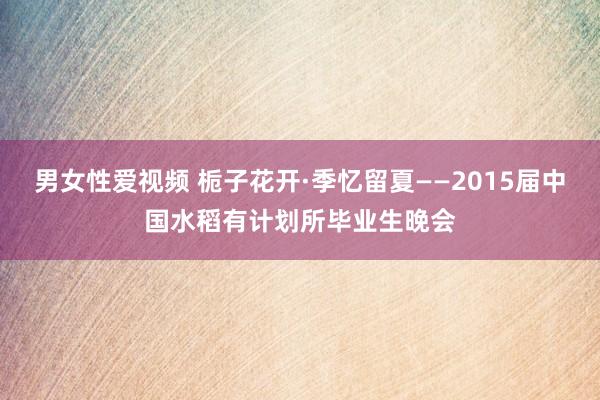 男女性爱视频 栀子花开·季忆留夏——2015届中国水稻有计划所毕业生晚会