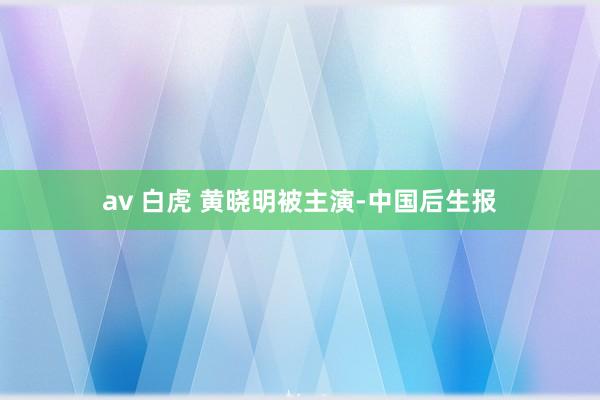 av 白虎 黄晓明被主演-中国后生报