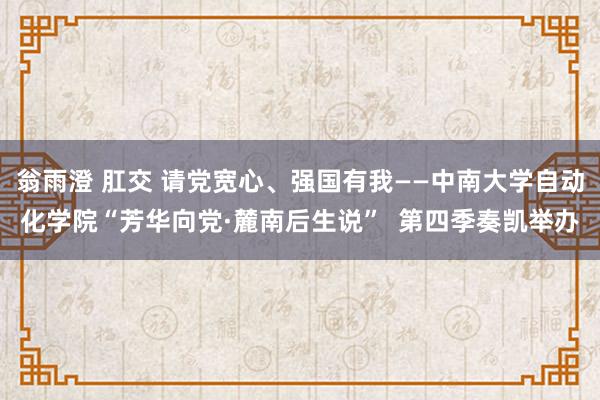 翁雨澄 肛交 请党宽心、强国有我——中南大学自动化学院“芳华向党·麓南后生说”  第四季奏凯举办