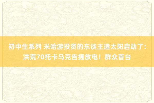 初中生系列 米哈游投资的东谈主造太阳启动了：洪荒70托卡马克告捷放电！群众首台