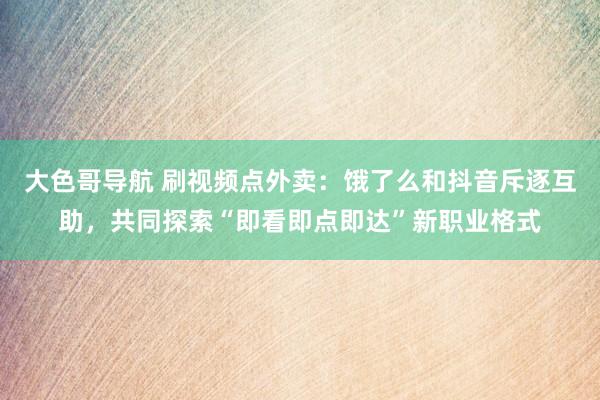 大色哥导航 刷视频点外卖：饿了么和抖音斥逐互助，共同探索“即看即点即达”新职业格式