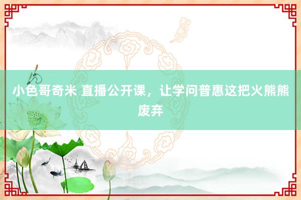 小色哥奇米 直播公开课，让学问普惠这把火熊熊废弃