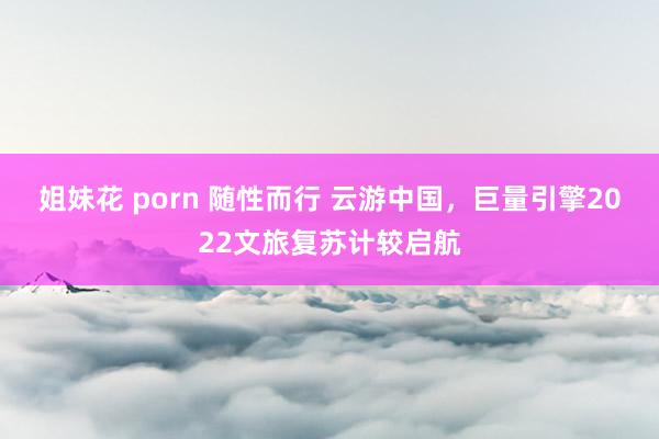 姐妹花 porn 随性而行 云游中国，巨量引擎2022文旅复苏计较启航