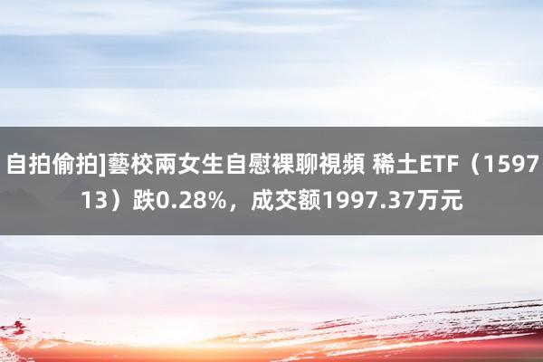 自拍偷拍]藝校兩女生自慰裸聊視頻 稀土ETF（159713）跌0.28%，成交额1997.37万元