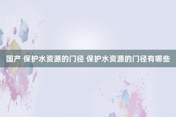 国产 保护水资源的门径 保护水资源的门径有哪些