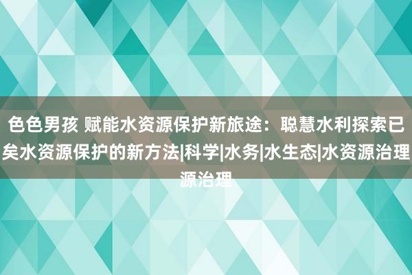 色色男孩 赋能水资源保护新旅途：聪慧水利探索已矣水资源保护的新方法|科学|水务|水生态|水资源治理