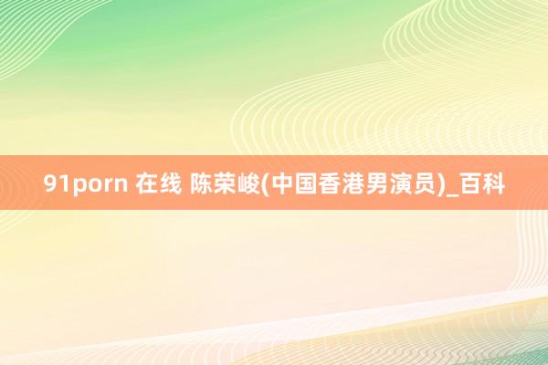 91porn 在线 陈荣峻(中国香港男演员)_百科