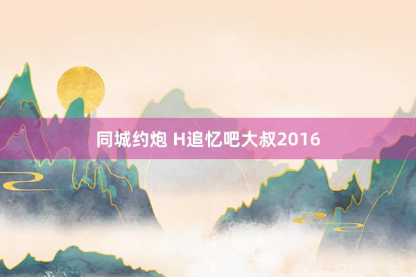 同城约炮 H追忆吧大叔2016