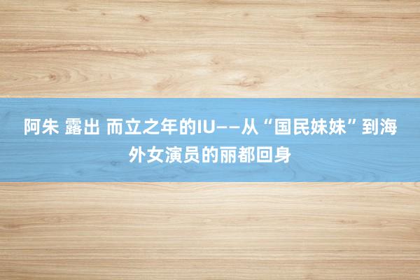 阿朱 露出 而立之年的IU——从“国民妹妹”到海外女演员的丽都回身