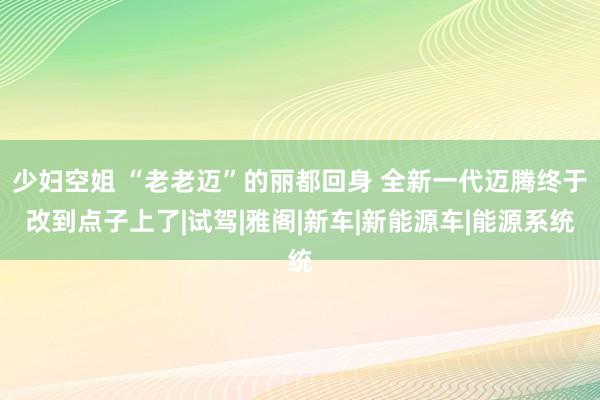 少妇空姐 “老老迈”的丽都回身 全新一代迈腾终于改到点子上了|试驾|雅阁|新车|新能源车|能源系统