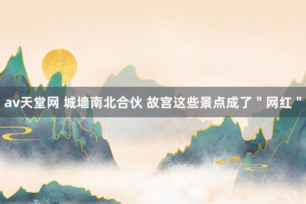 av天堂网 城墙南北合伙 故宫这些景点成了＂网红＂