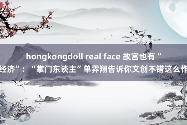 hongkongdoll real face 故宫也有“新经济”：“掌门东谈主”单霁翔告诉你文创不错这么作念