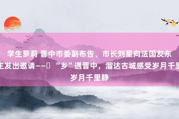 学生萝莉 晋中市委副布告、市长刘星向法国友东谈主发出邀请——​“乡”遇晋中，溜达古城感受岁月千里静