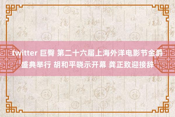 twitter 巨臀 第二十六届上海外洋电影节金爵盛典举行 胡和平晓示开幕 龚正致迎接辞