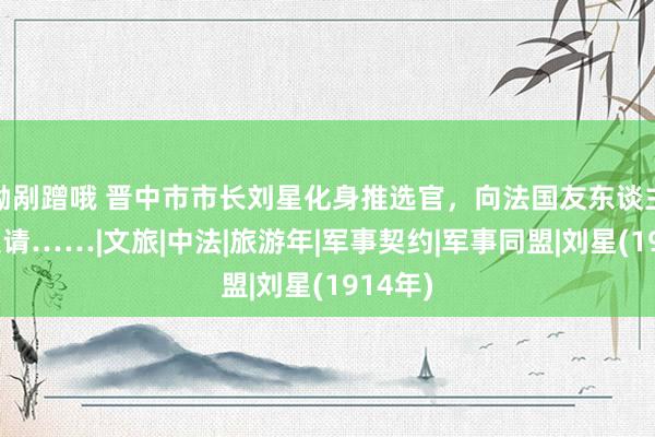 呦剐蹭哦 晋中市市长刘星化身推选官，向法国友东谈主发出邀请……|文旅|中法|旅游年|军事契约|军事同盟|刘星(1914年)