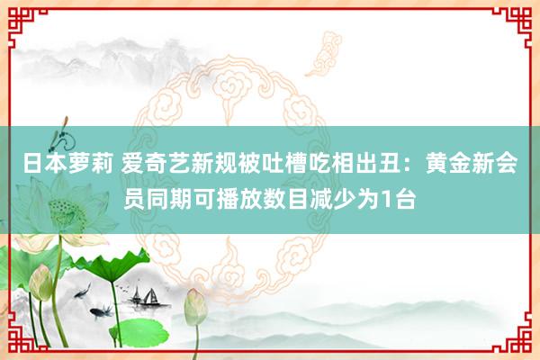 日本萝莉 爱奇艺新规被吐槽吃相出丑：黄金新会员同期可播放数目减少为1台