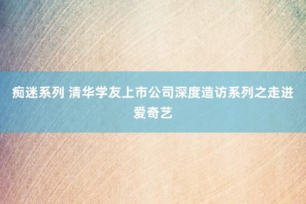 痴迷系列 清华学友上市公司深度造访系列之走进爱奇艺