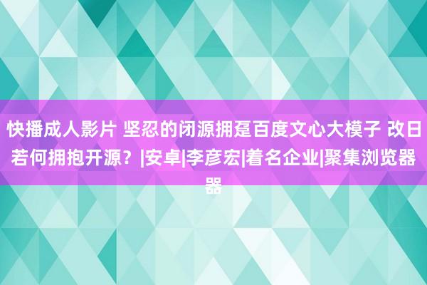 快播成人影片 坚忍的闭源拥趸百度文心大模子 改日若何拥抱开源？|安卓|李彦宏|着名企业|聚集浏览器