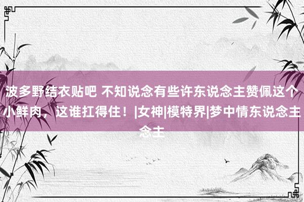 波多野结衣贴吧 不知说念有些许东说念主赞佩这个小鲜肉，这谁扛得住！|女神|模特界|梦中情东说念主