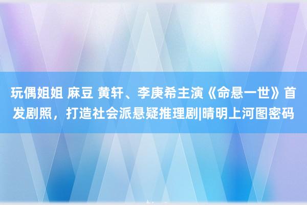 玩偶姐姐 麻豆 黄轩、李庚希主演《命悬一世》首发剧照，打造社会派悬疑推理剧|晴明上河图密码