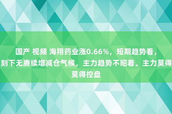 国产 视频 海翔药业涨0.66%，短期趋势看，该股刻下无赓续增减仓气候，主力趋势不昭着。主力莫得控盘